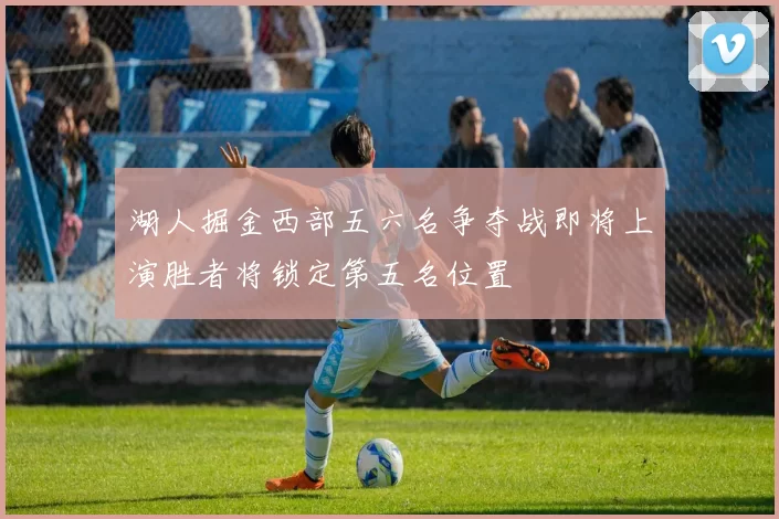 湖人掘金西部五六名争夺战即将上演胜者将锁定第五名位置