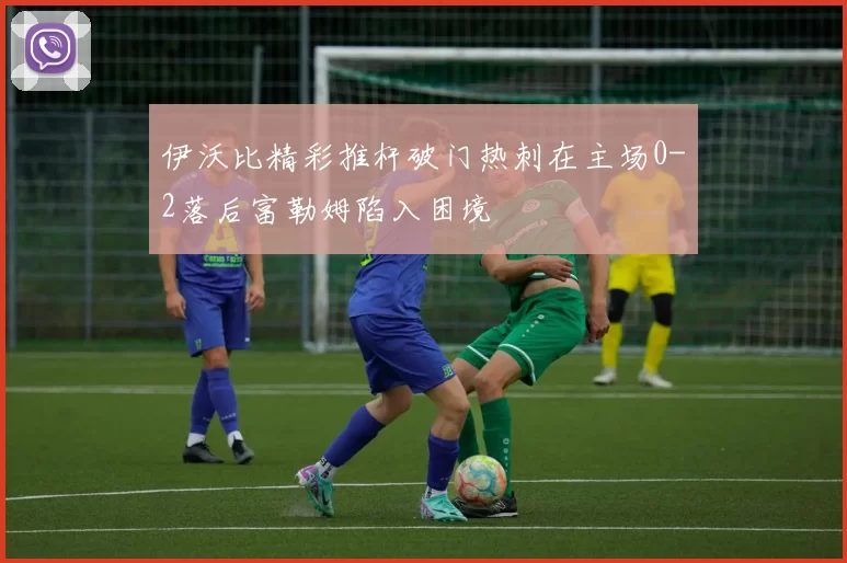 伊沃比精彩推杆破门热刺在主场0-2落后富勒姆陷入困境