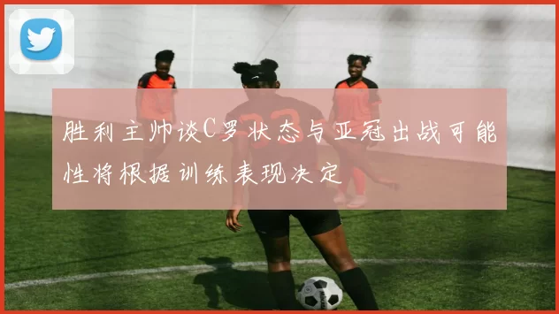 胜利主帅谈C罗状态与亚冠出战可能性将根据训练表现决定