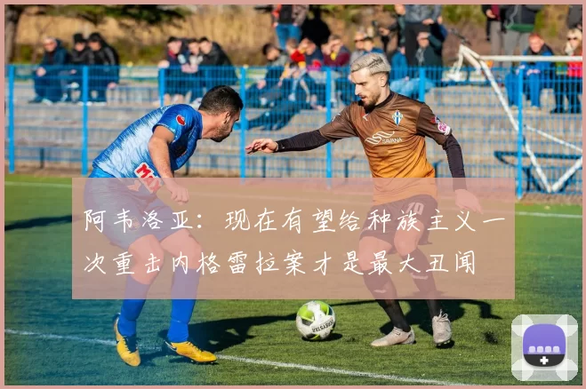 阿韦洛亚：现在有望给种族主义一次重击内格雷拉案才是最大丑闻