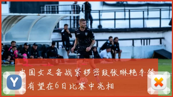 中国女足备战紧锣密鼓张琳艳李梦雯有望在6日比赛中亮相