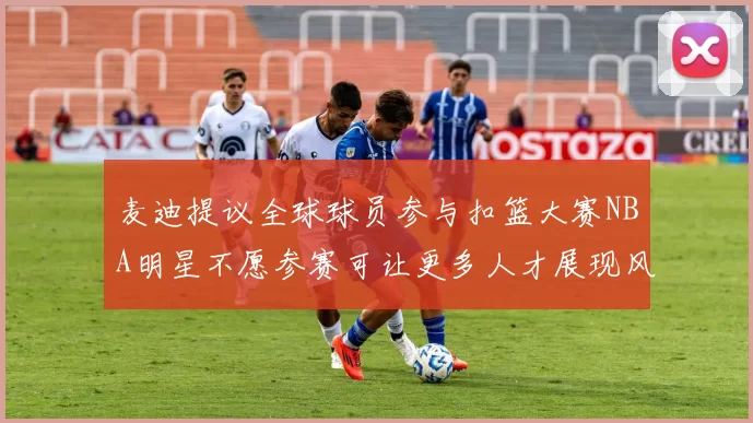 麦迪提议全球球员参与扣篮大赛NBA明星不愿参赛可让更多人才展现风采