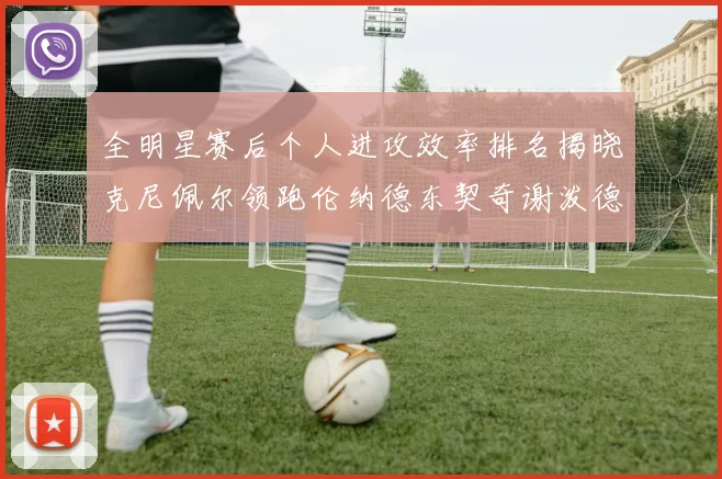 全明星赛后个人进攻效率排名揭晓克尼佩尔领跑伦纳德东契奇谢泼德紧随其后