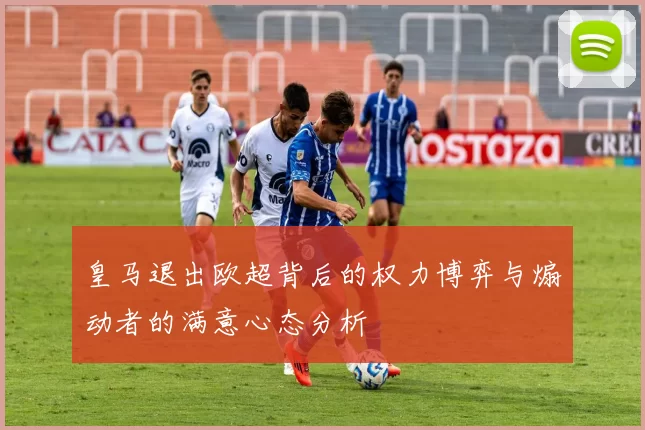 皇马退出欧超背后的权力博弈与煽动者的满意心态分析