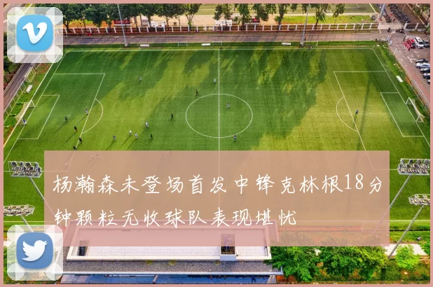 杨瀚森未登场首发中锋克林根18分钟颗粒无收球队表现堪忧
