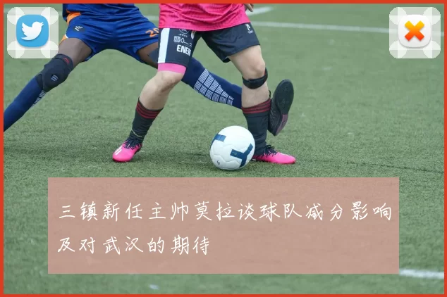 三镇新任主帅莫拉谈球队减分影响及对武汉的期待