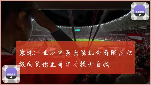 意媒：亚沙里虽出场机会有限应积极向莫德里奇学习提升自我