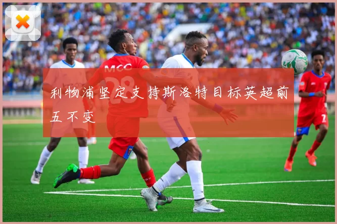 利物浦坚定支持斯洛特目标英超前五不变