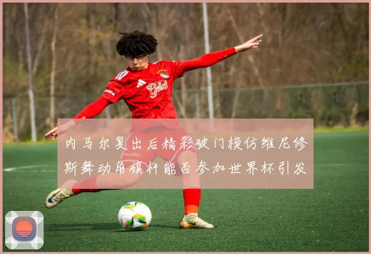 内马尔复出后精彩破门模仿维尼修斯舞动角旗杆能否参加世界杯引发热议