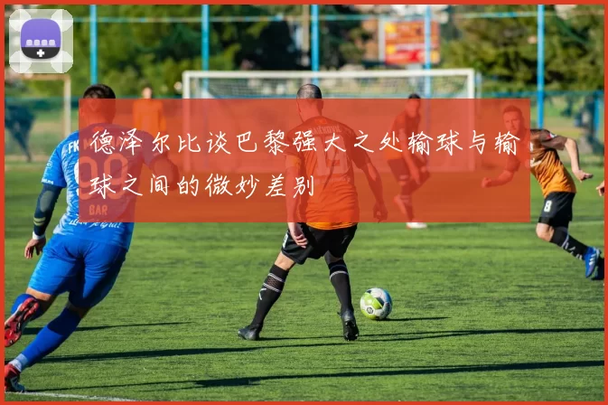 德泽尔比谈巴黎强大之处输球与输球之间的微妙差别