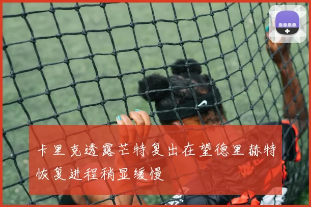 卡里克透露芒特复出在望德里赫特恢复进程稍显缓慢