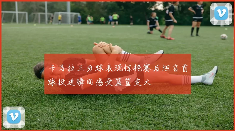 卡马拉三分球表现惊艳赛后坦言首球投进瞬间感受篮筐变大
