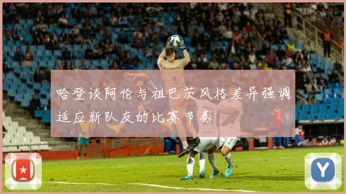哈登谈阿伦与祖巴茨风格差异强调适应新队友的比赛节奏