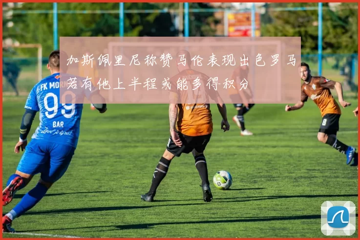 加斯佩里尼称赞马伦表现出色罗马若有他上半程或能多得积分