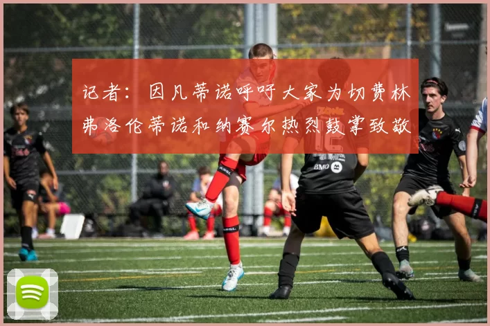 记者：因凡蒂诺呼吁大家为切费林弗洛伦蒂诺和纳赛尔热烈鼓掌致敬