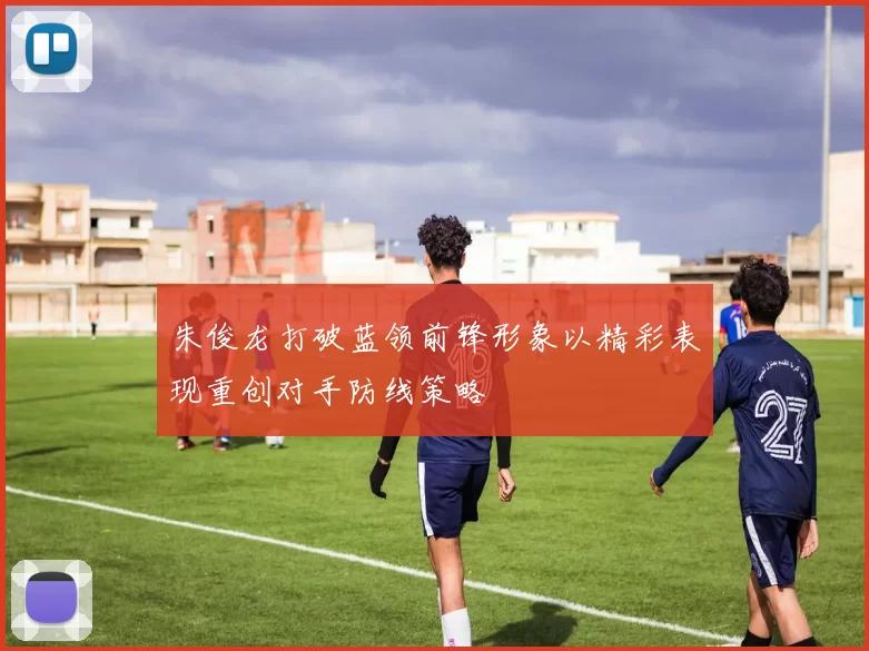 朱俊龙打破蓝领前锋形象以精彩表现重创对手防线策略