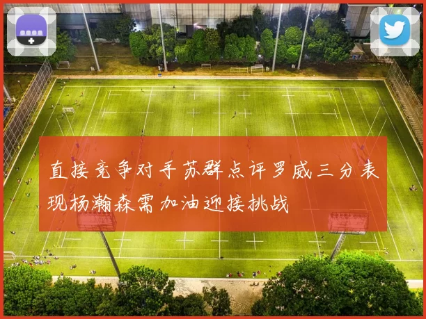 直接竞争对手苏群点评罗威三分表现杨瀚森需加油迎接挑战