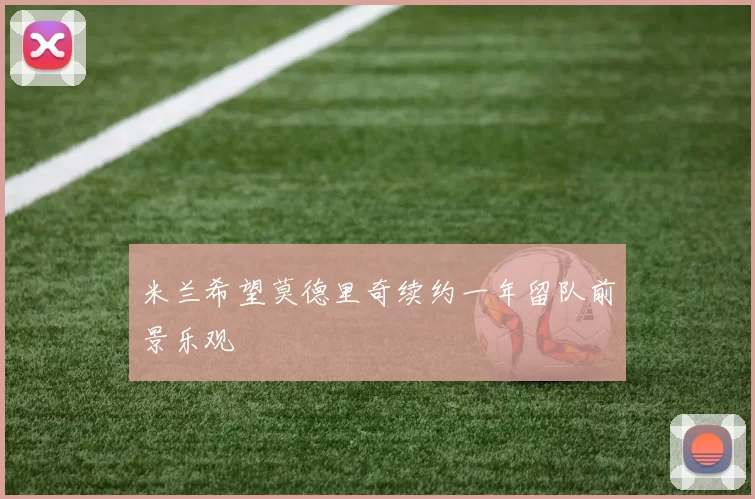 米兰希望莫德里奇续约一年留队前景乐观
