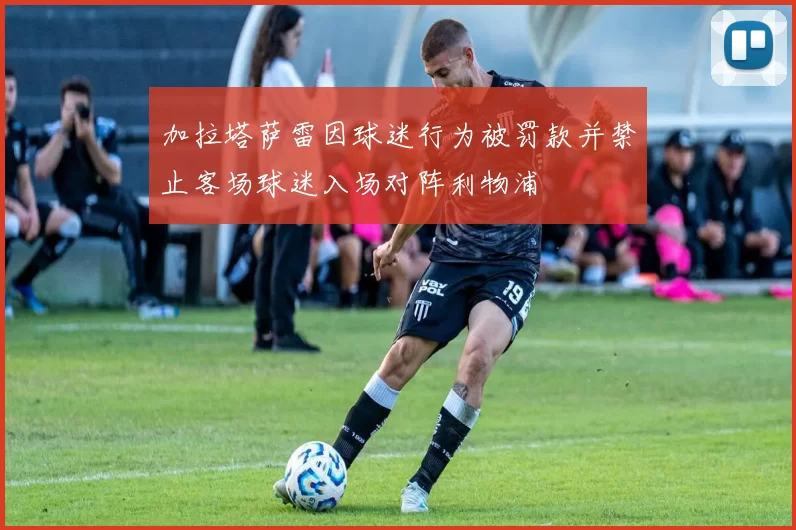 加拉塔萨雷因球迷行为被罚款并禁止客场球迷入场对阵利物浦