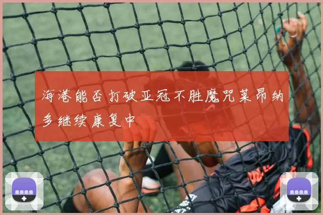 海港能否打破亚冠不胜魔咒莱昂纳多继续康复中