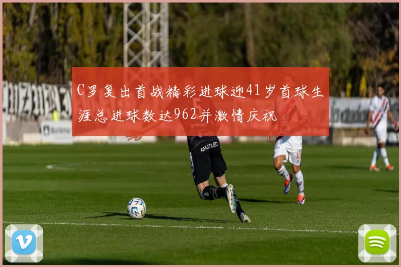 C罗复出首战精彩进球迎41岁首球生涯总进球数达962并激情庆祝