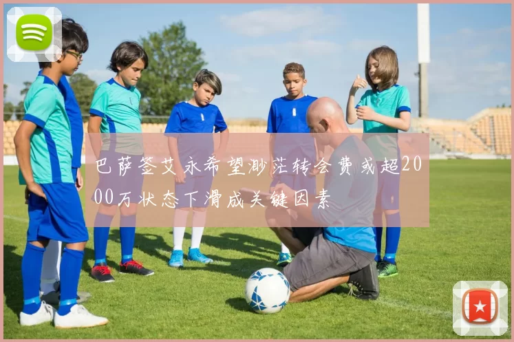 巴萨签艾永希望渺茫转会费或超2000万状态下滑成关键因素