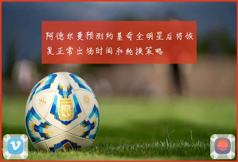 阿德尔曼预测约基奇全明星后将恢复正常出场时间和轮换策略