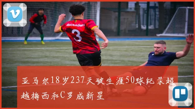 亚马尔18岁237天破生涯50球纪录超越梅西和C罗成新星