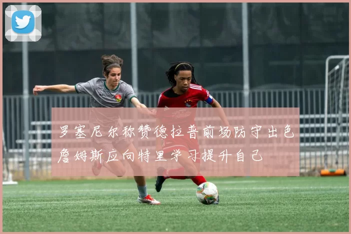 罗塞尼尔称赞德拉普前场防守出色詹姆斯应向特里学习提升自己