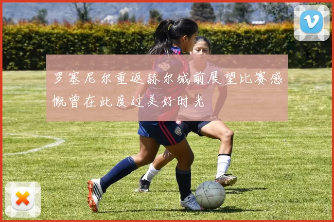 罗塞尼尔重返赫尔城前展望比赛感慨曾在此度过美好时光