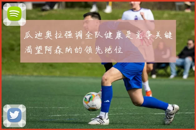 瓜迪奥拉强调全队健康是竞争关键渴望阿森纳的领先地位
