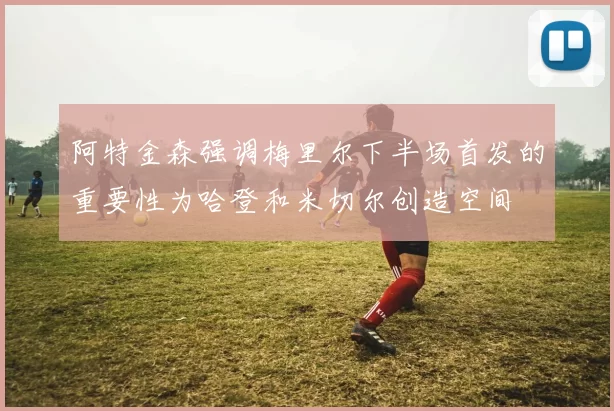 阿特金森强调梅里尔下半场首发的重要性为哈登和米切尔创造空间