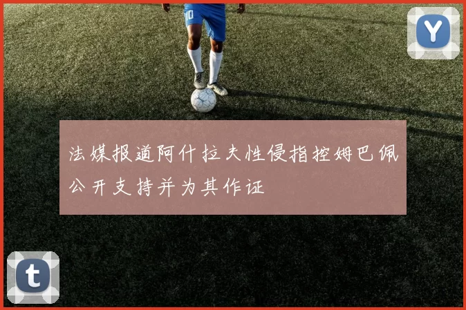 法媒报道阿什拉夫性侵指控姆巴佩公开支持并为其作证