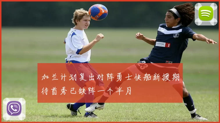 加兰计划复出对阵勇士快船新援期待首秀已缺阵一个半月