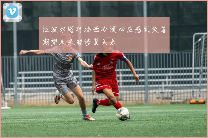 拉波尔塔对梅西冷漠回应感到失落期望未来能修复关系